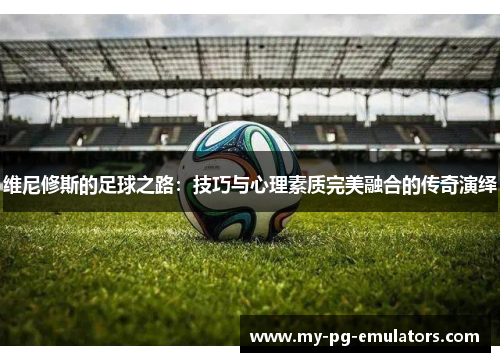 维尼修斯的足球之路:技巧与心理素质完美融合的传奇演绎 维尼修斯的足球之路:技巧与心理素质完美融合的传奇演绎