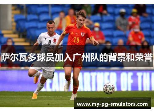 萨尔瓦多球员加入广州队的背景和荣誉 萨尔瓦多球员加入广州队的背景和荣誉