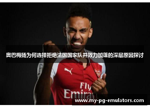 奥巴梅扬为何选择拒绝法国国家队并效力加蓬的深层原因探讨