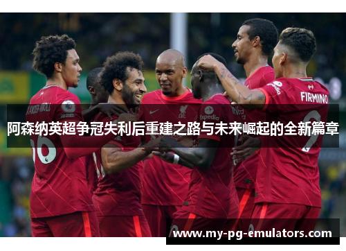 阿森纳英超争冠失利后重建之路与未来崛起的全新篇章 阿森纳英超争冠失利后重建之路与未来崛起的全新篇章