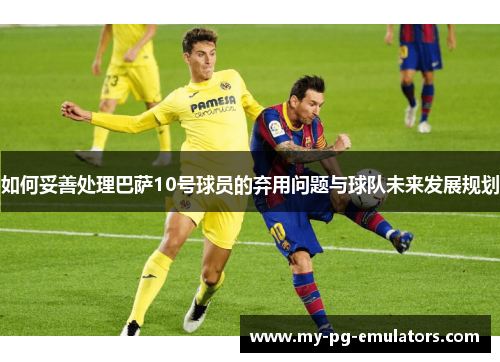 如何妥善处理巴萨10号球员的弃用问题与球队未来发展规划