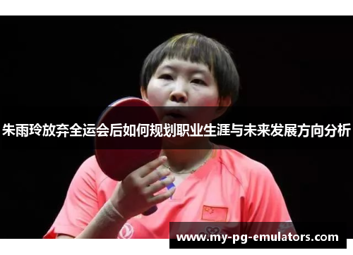 朱雨玲放弃全运会后如何规划职业生涯与未来发展方向分析