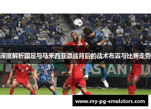 深度解析国足与马来西亚激战背后的战术布置与比赛走势