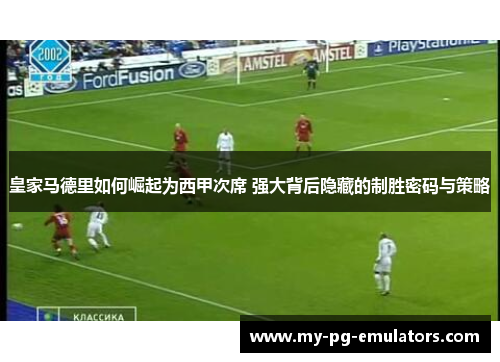皇家马德里如何崛起为西甲次席 强大背后隐藏的制胜密码与策略 皇家马德里如何崛起为西甲次席 强大背后隐藏的制胜密码与策略