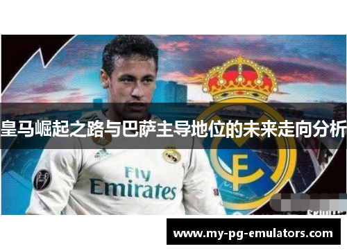 皇马崛起之路与巴萨主导地位的未来走向分析 皇马崛起之路与巴萨主导地位的未来走向分析