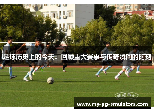 足球历史上的今天：回顾重大赛事与传奇瞬间的时刻