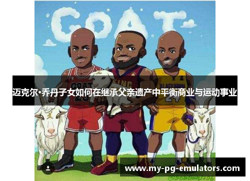 迈克尔·乔丹子女如何在继承父亲遗产中平衡商业与运动事业