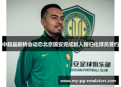 中超最新转会动态北京国安完成新入籍归化球员签约 中超最新转会动态北京国安完成新入籍归化球员签约