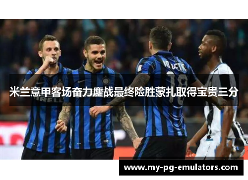 米兰意甲客场奋力鏖战最终险胜蒙扎取得宝贵三分 米兰意甲客场奋力鏖战最终险胜蒙扎取得宝贵三分