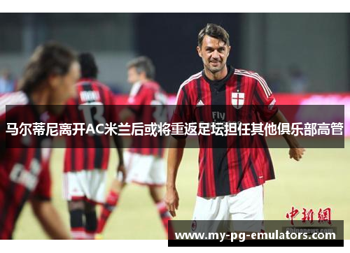 马尔蒂尼离开AC米兰后或将重返足坛担任其他俱乐部高管 马尔蒂尼离开AC米兰后或将重返足坛担任其他俱乐部高管